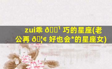 zui
乖 🌹 巧的星座(老公再 🦢 好也会*
的星座女)